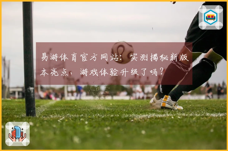 易游体育官方网站：实测揭秘新版本亮点，游戏体验升级了吗？