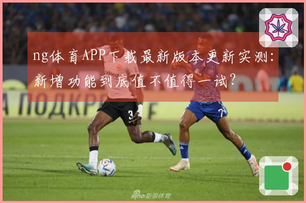 ng体育APP下载最新版本更新实测：新增功能到底值不值得一试？