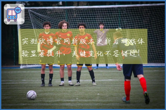 实测欧博官网新版本更新后游戏体验显著提升，关键变化不容错过！