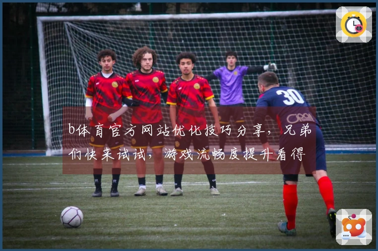 b体育官方网站优化技巧分享，兄弟们快来试试，游戏流畅度提升看得见！