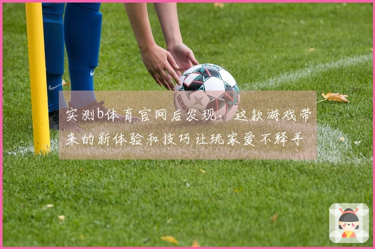 实测b体育官网后发现，这款游戏带来的新体验和技巧让玩家爱不释手