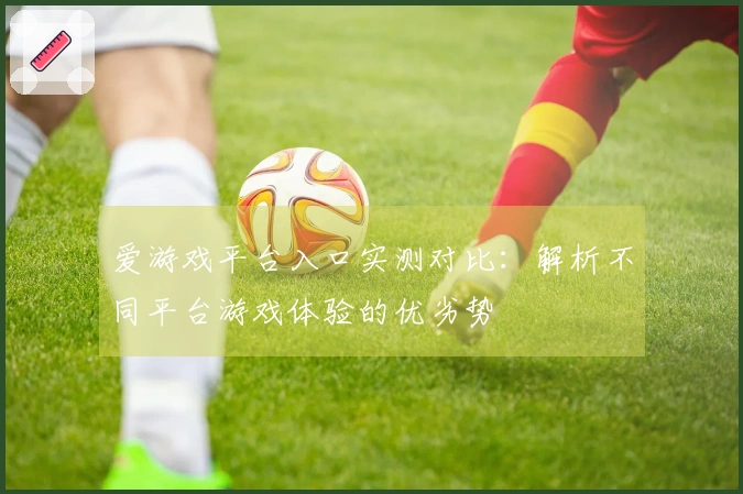 爱游戏平台入口实测对比：解析不同平台游戏体验的优劣势