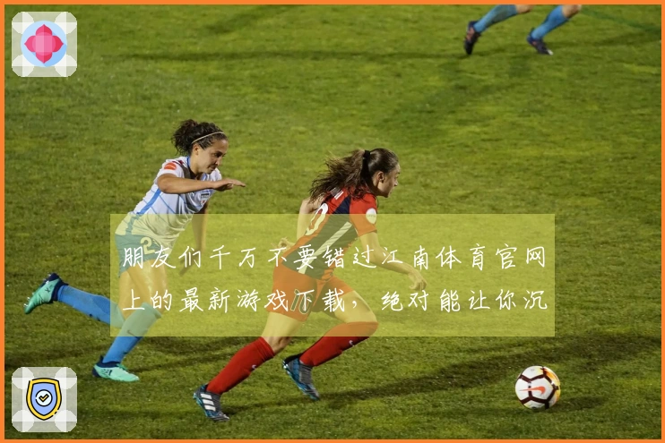 朋友们千万不要错过江南体育官网上的最新游戏下载，绝对能让你沉浸其中！